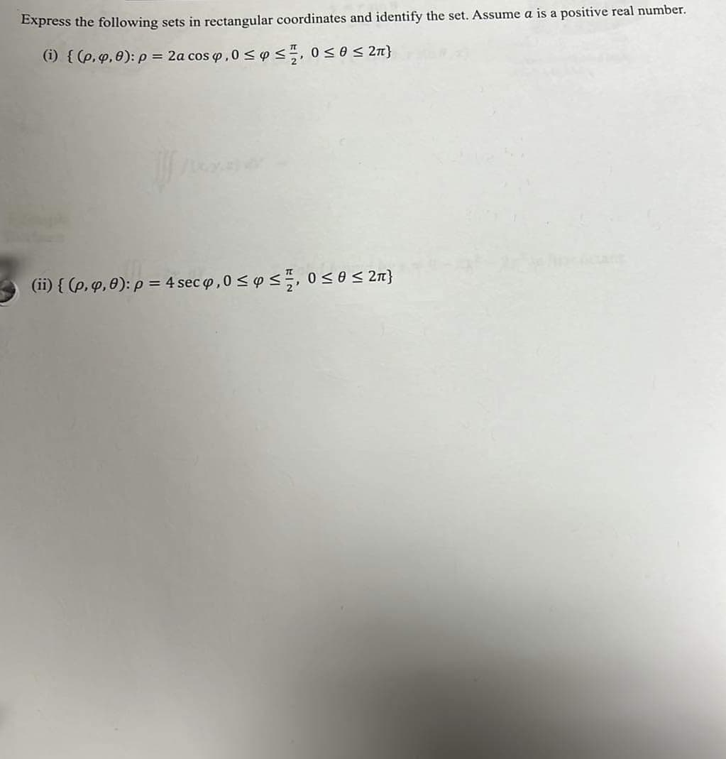 **Transcription for Educational Website:**

**Title: Conversion of Spherical to Rectangular Coordinates**

**Objective:**
Express the following sets in rectangular coordinates and identify the set. Assume \( a \) is a positive real number.

---

**Problem Statement:**

1. **Set (i):**
   \[
   \{ ( \rho, \varphi, \theta ): \rho = 2a \cos \varphi, \, 0 \leq \varphi \leq \frac{\pi}{2}, \, 0 \leq \theta \leq 2\pi \}
   \]

2. **Set (ii):**
   \[
   \{ ( \rho, \varphi, \theta ): \rho = 4 \sec \varphi, \, 0 \leq \varphi \leq \frac{\pi}{2}, \, 0 \leq \theta \leq 2\pi \}
   \]

**Explanation:**

- **Spherical to Rectangular Coordinate Conversion:**
  - \(\rho\) is the radial distance,
  - \(\varphi\) is the polar angle,
  - \(\theta\) is the azimuthal angle.
  
  The conversion formulas are:
  \[
  x = \rho \sin \varphi \cos \theta
  \]
  \[
  y = \rho \sin \varphi \sin \theta
  \]
  \[
  z = \rho \cos \varphi
  \]

**Graph/Diagram Details:**

- There are no graphs or diagrams provided in the image for these problems.
- The focus is on converting the spherical coordinates to determine the set and identifying their representation in rectangular coordinates.

**Analysis:**

- **Set (i):** This defines a surface within the constraints of \(\rho = 2a \cos \varphi\), serving as a geometric section in 3D space.
- **Set (ii):** Similar to Set (i), this defines a surface using \(\rho = 4 \sec \varphi\).
- By substituting into the coordinate conversions and simplifying, one can identify whether these surfaces represent familiar geometric forms such as planes, cylinders, or spheres.

In your educational journey, analyzing these conversions helps understand the relationship between different coordinate systems and their applications in mathematical modeling and physics