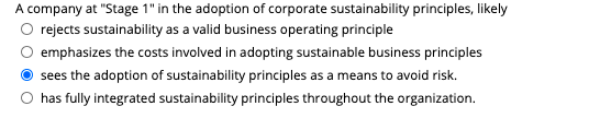 A company at "Stage 1" in the adoption of corporate sustainability principles, likely
rejects sustainability as a valid business operating principle
emphasizes the costs involved in adopting sustainable business principles
sees the adoption of sustainability principles as a means to avoid risk.
has fully integrated sustainability principles throughout the organization.
