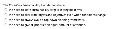 The Coca-Cola Sustainability Plan demonstrates
O the need to state sustainability targets in tangible terms.
the need to stick with targets and objectives even when conditions change.
the need to always avoid a top-down planning framework.
the need to give all priorities an equal amount of attention.
