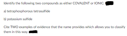 Identify the following two compounds as either COVALENT or IONIC:
a) tetraphosphorous tetrasulfide
b) potassium sulfide
Cite TWO examples of evidence that the name provides which allows you to classify
them in this way.