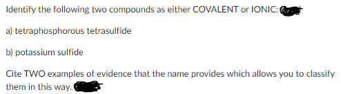 Identify the following two compounds as either COVALENT or IONIC:
a) tetraphosphorous tetrasulfide
b) potassium sulfide
Cite TWO examples of evidence that the name provides which allows you to classify
them in this way.