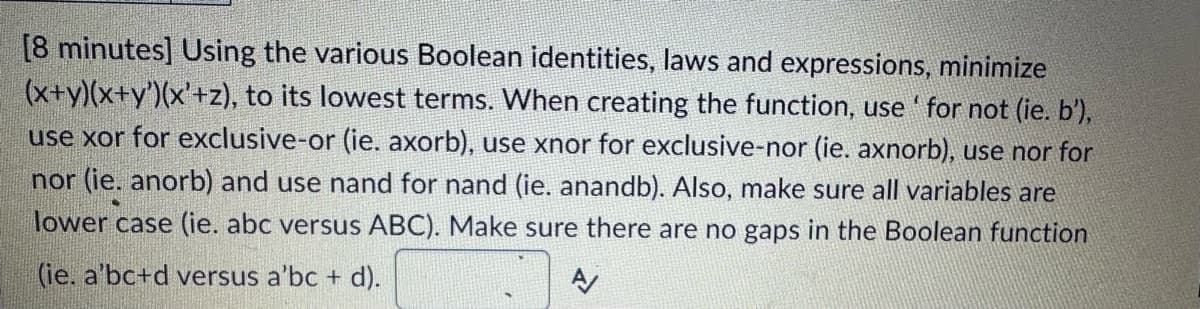 [8 minutes] Using the various Boolean identities, laws and expressions, minimize
(x+y)(x+y')(x'+z), to its lowest terms. When creating the function, use' for not (ie. b'),
use xor for exclusive-or (ie. axorb), use xnor for exclusive-nor (ie. axnorb), use nor for
nor (ie. anorb) and use nand for nand (ie. anandb). Also, make sure all variables are
lower case (ie. abc versus ABC). Make sure there are no gaps in the Boolean function
(ie. a'bc+d versus a'bc + d).
A/