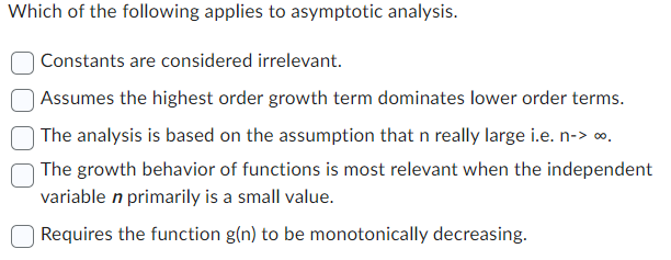 Which of the following applies to asymptotic analysis.
Constants are considered irrelevant.
Assumes the highest order growth term dominates lower order terms.
The analysis is based on the assumption that n really large i.e. n-><.
The growth behavior of functions is most relevant when the independent
variable n primarily is a small value.
Requires the function g(n) to be monotonically decreasing.