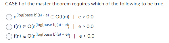 CASE I of the master theorem requires which of the following to be true.
n(log(base b}(a) - e) € O(f(n)) | e > 0.0
e > 0.0
f(n) = O(n(log(base b}(a)-e) |
f(n) = O(n(log(base b}(a) + e)) |
e > 0.0