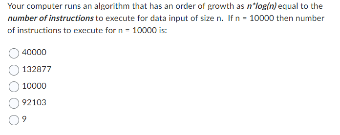 Your computer runs an algorithm that has an order of growth as n*log(n) equal to the
number of instructions to execute for data input of size n. If n = 10000 then number
of instructions to execute for n = 10000 is:
40000
132877
10000
92103
9