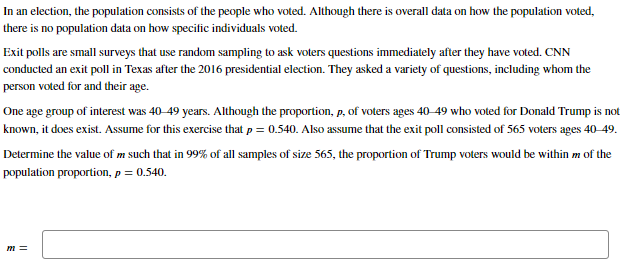 In an election, the population consists of the people who voted. Although there is overall data on how the population voted,
there is no population data on how specific individuals voted.
Exit polls are small surveys that use random sampling to ask voters questions immediately after they have voted. CNN
conducted an exit poll in Texas after the 2016 presidential election. They asked a variety of questions, including whom the
person voted for and their age.
One age group of interest was 40-49 years. Although the proportion, p, of voters ages 40-49 who voted for Donald Trump is not
known, it does exist. Assume for this exercise that p = 0.540. Also assume that the exit poll consisted of 565 voters ages 40-49.
Determine the value of m such that in 99% of all samples of size 565, the proportion of Trump voters would be within m of the
population proportion, p = 0.540.
m=