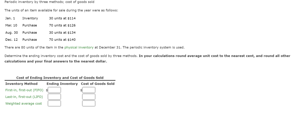 Periodic inventory by three methods; cost of goods sold
The units of an item available for sale during the year were as follows:
30 units at $114
70 units at $126
30 units at $134
70 units at $140
Jan. 1
Inventory
Purchase
Mar. 10
Aug. 30
Purchase
Dec. 12 Purchase
There are 80 units of the item in the physical inventory at December 31. The periodic inventory system is used.
Determine the ending inventory cost and the cost of goods sold by three methods. In your calculations round average unit cost to the nearest cent, and round all other
calculations and your final answers to the nearest dollar.
Cost of Ending Inventory and Cost of Goods Sold
Inventory Method
First-in, first-out (FIFO)
Last-in, first-out (LIFO)
Weighted average cost
Ending Inventory Cost of Goods Sold
$
000
$