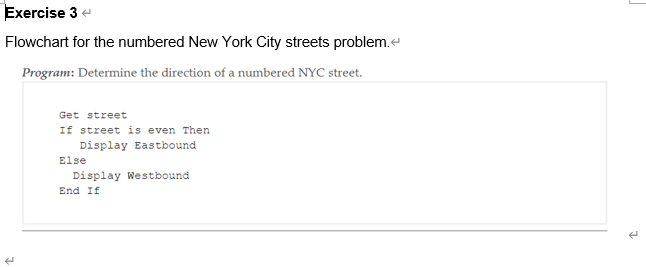 Exercise 3 e
Flowchart for the numbered New York City streets problem.e
Program: Determine the direction of a numbered NYC street.
Get street
If street is even Then
Display Eastbound
Else
Display Westbound
End If
