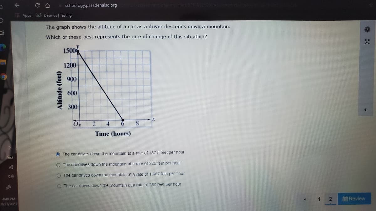 仓
a schoology.pasadenaisd.org
Apps J Desmos | Testing
The graph shows the altitude of a car as a driver descends down a mountain.
Which of these best represents the rate of change of this situation?
1500
1200
900
600
300
to
Time (hours)
O The car drives down the mountain at a rate of 187.5 feet per hour
O The car drives down the mountain at a rate of 325 feet per hour
49)
O The car drives down the mountain at a rate of 1.667 feet per hour
O The car drives down the mountain at a rate of 250 feet per hour
4:40 PM
8/27/2021
1
前Review
Altitude (feet)
