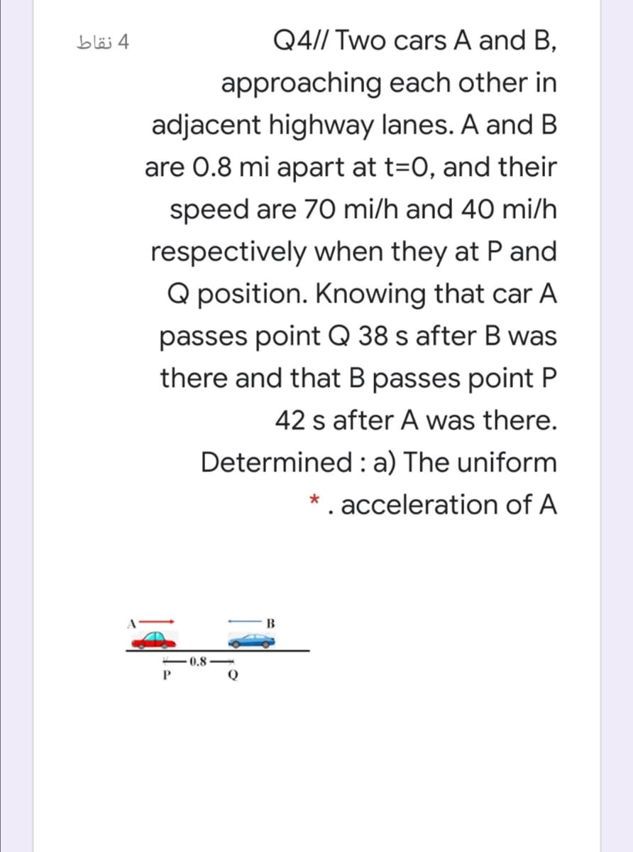 4 نقاط
Q4// Two cars A and B,
approaching each other in
adjacent highway lanes. A and B
are 0.8 mi apart at t=0, and their
speed are 70 mi/h and 40 mi/h
respectively when they at P and
Q position. Knowing that car A
passes point Q 38 s after B was
there and that B passes point P
42 s after A was there.
Determined : a) The uniform
* . acceleration of A
B
0.8
Q
