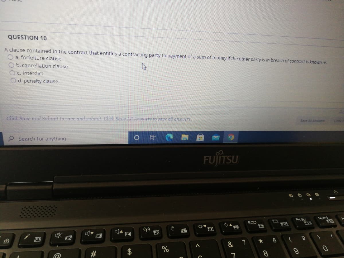 QUESTION 10
A clause contained in the contract that entitles a contracting party to payment of a sum of money if the other party is in breach of contract is known as
O a. forfeiture clause
O b.cancellation clause
OC. interdict
O d. penalty clause
Click Save and Submit to save and submit. Click Save All Answers to save all ansuers
Save All Ansiwers
Close i
Search for anything
FUJſITSU
ECO
F9
Pt Sc
F11
Num
F12
F10
(ep)
F5
内
F6
F7
FB
F3
F4
F1
F2
7
8
%
8.
%23
