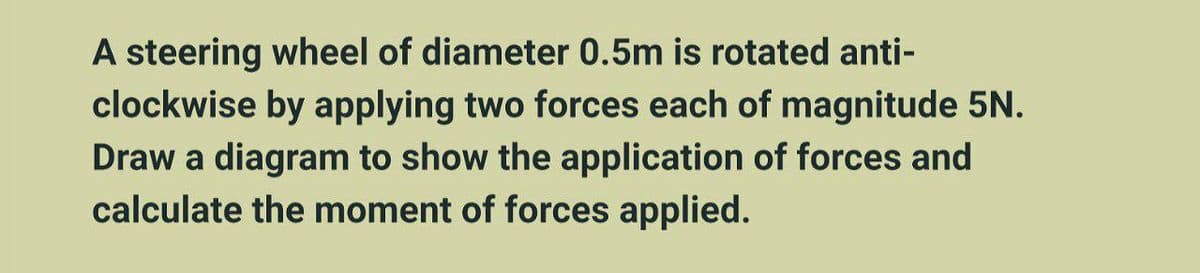 A steering wheel of diameter 0.5m is rotated anti-
clockwise by applying two forces each of magnitude 5N.
Draw a diagram to show the application of forces and
calculate the moment of forces applied.