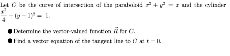 Let C be the curve of intersection of the paraboloid z? + y? = z and the cylinder
+ (y – 1)? = 1.
4
|
Determine the vector-valued function R for C.
Find a vector equation of the tangent line to C at t = 0.
