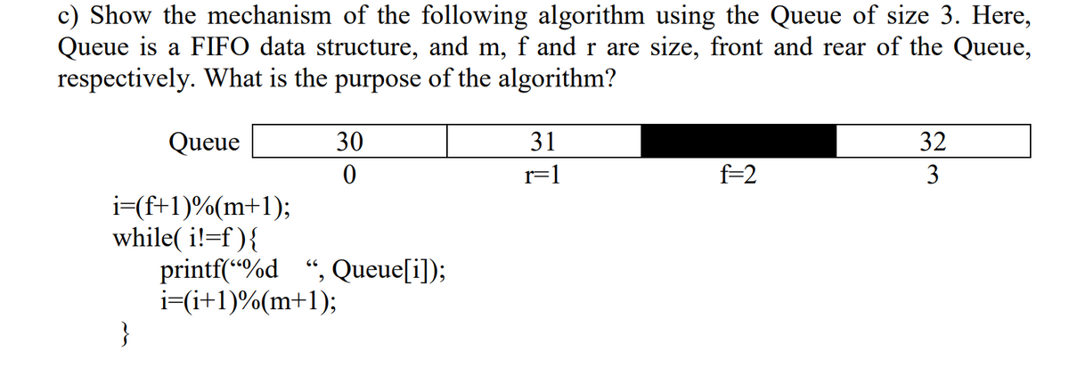 c) Show the mechanism of the following algorithm using the Queue of size 3. Here,
Queue is a FIFO data structure, and m, f and r are size, front and rear of the Queue,
respectively. What is the purpose of the algorithm?
Queue
30
31
32
r=1
f=2
3
i=(f+1)%(m+1);
while( i!=f ){
printf(“%d ", Queue[i]);
i=(i+1)%(m+1);
}
