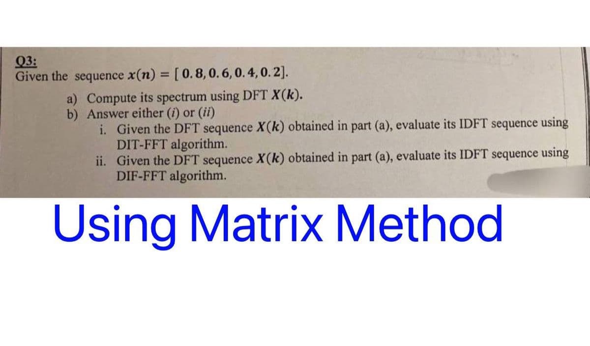 03:
Given the sequence x(n) = [ 0.8, 0.6, 0.4, 0.2].
a) Compute its spectrum using DFT X(k).
b) Answer either (i) or (ii)
i. Given the DFT sequence X(k) obtained in part (a), evaluate its IDFT sequence using
DIT-FFT algorithm.
ii. Given the DFT sequence X(k) obtained in part (a), evaluate its IDFT sequence using
DIF-FFT algorithm.
Using Matrix Method