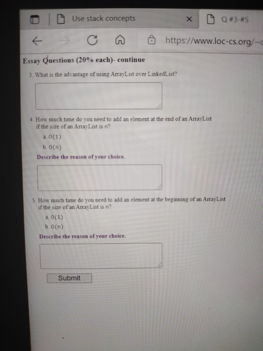 Use stack concepts
Q # 3-#5
->
https://www.loc-cs.org/~c
Essay Questions (20% each)- continue
3. What is the advantage of using ArrayList over LinkedList?
4. How much time do you need to add an element at the end of an ArrayList
if the size of an ArrayList is n?
a. 0(1)
b. 0(n)
Describe the reason of your choice.
5. How much time do you need to add an element at the beginning of an ArrayList
if the size of an ArrayList is n?
a. 0(1)
b. 0(n)
Describe the reason of your choice.
Submit

