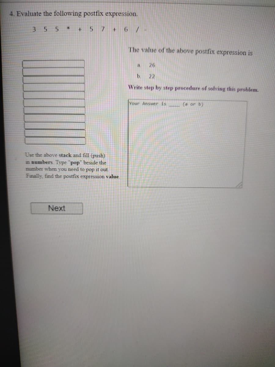 4. Evaluate the following postfix expression.
3 55 * + 5 7 + 6/-
The value of the above postfix expression is
a
26
b.
22
Write step by step procedure of solving this problem.
Your Answer is
(a or b)
Use the above stack and fill (push)
in numbers. Type "pop" beside the
number when you need to pop it out.
Finally, find the postfix expression value.
Next
