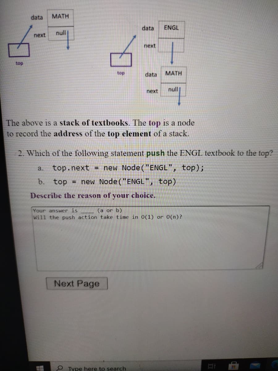 data
МАТH
data
ENGL
null
next
next
top
top
data
MATH
next
null
The above is a stack of textbooks. The top is a node
to record the address of the top element of a stack.
2. Which of the following statement push the ENGL textbook to the top?
top.next = new Node("ENGL", top);
a.
b. top
= new Node("ENGL", top)
Describe the reason of your choice.
Your answer is
(a or b)
Will the push action take time in 0(1) or 0(n)?
Next Page
O Type here to search
