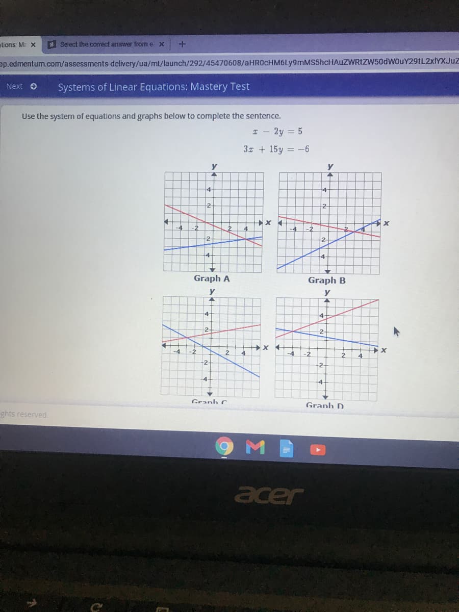 tions: M x
B Select ihe correct answer from e x
pp.edmentum.com/assessments-delivery/ua/mt/launch/292/45470608/aHR0cHM6Ly9mMS5hcHAuZWRIZW50dWouY29tL2xlYXJuZ
Next O
Systems of Linear Equations: Mastery Test
Use the system of equations and graphs below to complete the sentence.
I - 2y = 5
3 + 15y = -6
y
4
+4
2-
-4
Graph A
Graph B
y
y
14
2-
2-
-4
-2
4
-4
2.
4
-2
4-
-4
Granh C
Granh D
ghts reserved.
M
acer
