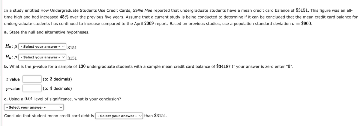 In a study entitled How Undergraduate Students Use Credit Cards, Sallie Mae reported that undergraduate students have a mean credit card balance of $3151. This figure was an all-
time high and had increased 45% over the previous five years. Assume that a current study is being conducted to determine if it can be concluded that the mean credit card balance for
undergraduate students has continued to increase compared to the April 2009 report. Based on previous studies, use a population standard deviation σ $900.
a. State the null and alternative hypotheses.
=
Ho: μ
- Select your answer -
3151
Ha: μ
- Select your answer -
3151
b. What is the p-value for a sample of 130 undergraduate students with a sample mean credit card balance of $3418? If your answer is zero enter "0".
Z value
p-value
(to 2 decimals)
(to 4 decimals)
c. Using a 0.01 level of significance, what is your conclusion?
- Select your answer -
Conclude that student mean credit card debt is - Select your answer than $3151.