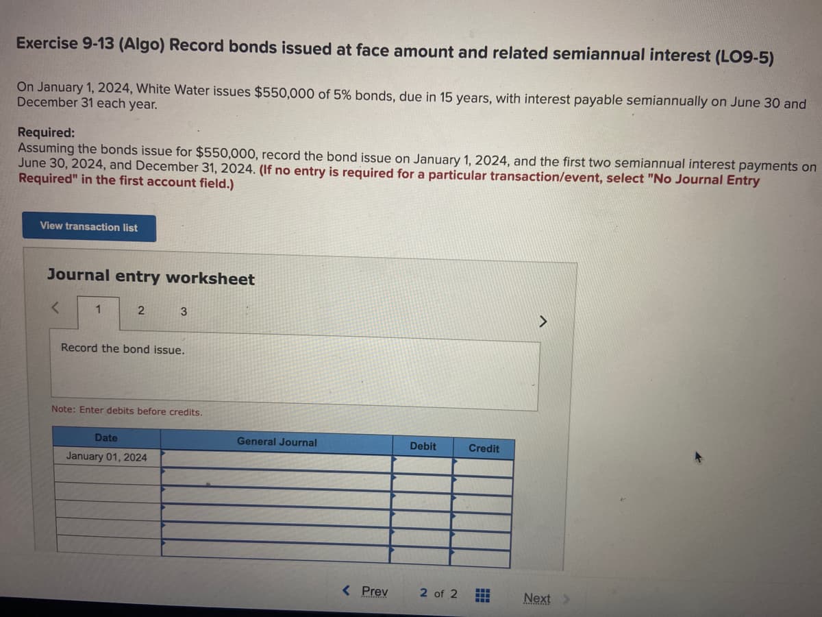 Exercise 9-13 (Algo) Record bonds issued at face amount and related semiannual interest (LO9-5)
On January 1, 2024, White Water issues $550,000 of 5% bonds, due in 15 years, with interest payable semiannually on June 30 and
December 31 each year.
Required:
Assuming the bonds issue for $550,000, record the bond issue on January 1, 2024, and the first two semiannual interest payments on
June 30, 2024, and December 31, 2024. (If no entry is required for a particular transaction/event, select "No Journal Entry
Required" in the first account field.)
View transaction list
Journal entry worksheet
1
2
3
Record the bond issue.
Note: Enter debits before credits.
Date
January 01, 2024
General Journal
< Prev
Debit
2 of 2
Credit
HH
H
Next >