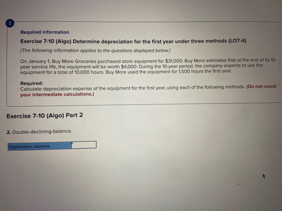 !
Required information
Exercise 7-10 (Algo) Determine depreciation for the first year under three methods (LO7-4)
[The following information applies to the questions displayed below.]
On January 1, Buy More Groceries purchased store equipment for $31,000. Buy More estimates that at the end of its 10-
year service life, the equipment will be worth $4,000. During the 10-year period, the company expects to use the
equipment for a total of 10,000 hours. Buy More used the equipment for 1,500 hours the first year.
Required:
Calculate depreciation expense of the equipment for the first year, using each of the following methods. (Do not round
your intermediate calculations.)
Exercise 7-10 (Algo) Part 2
2. Double-declining-balance.
Depreciation expense