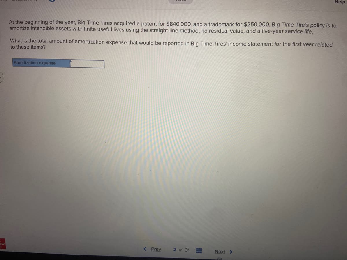 aw
At the beginning of the year, Big Time Tires acquired a patent for $840,000, and a trademark for $250,000. Big Time Tire's policy is to
amortize intangible assets with finite useful lives using the straight-line method, no residual value, and a five-year service life.
What is the total amount of amortization expense that would be reported in Big Time Tires' income statement for the first year related
to these items?
Amortization expense
< Prev
2 of 31
Help
Next >