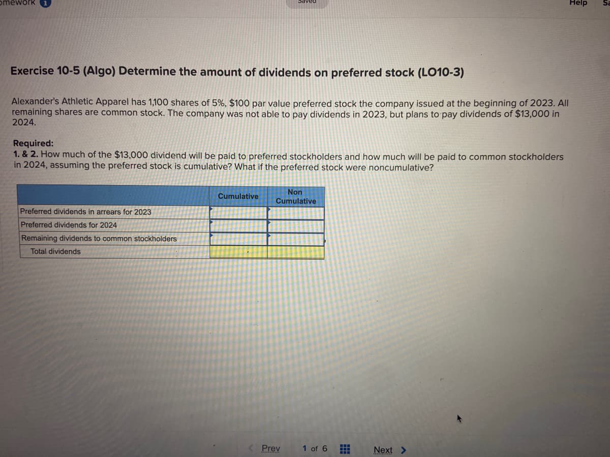 omework
Exercise 10-5 (Algo) Determine the amount of dividends on preferred stock (LO10-3)
Alexander's Athletic Apparel has 1,100 shares of 5%, $100 par value preferred stock the company issued at the beginning of 2023. All
remaining shares are common stock. The company was not able to pay dividends in 2023, but plans to pay dividends of $13,000 in
2024.
Required:
1. & 2. How much of the $13,000 dividend will be paid to preferred stockholders and how much will be paid to common stockholders
in 2024, assuming the preferred stock is cumulative? What if the preferred stock were noncumulative?
Preferred dividends in arrears for 2023
Preferred dividends for 2024
Remaining dividends to common stockholders
Total dividends
Cumulative
Non
Cumulative
Prev
1 of 6 ⠀
Help
Next >