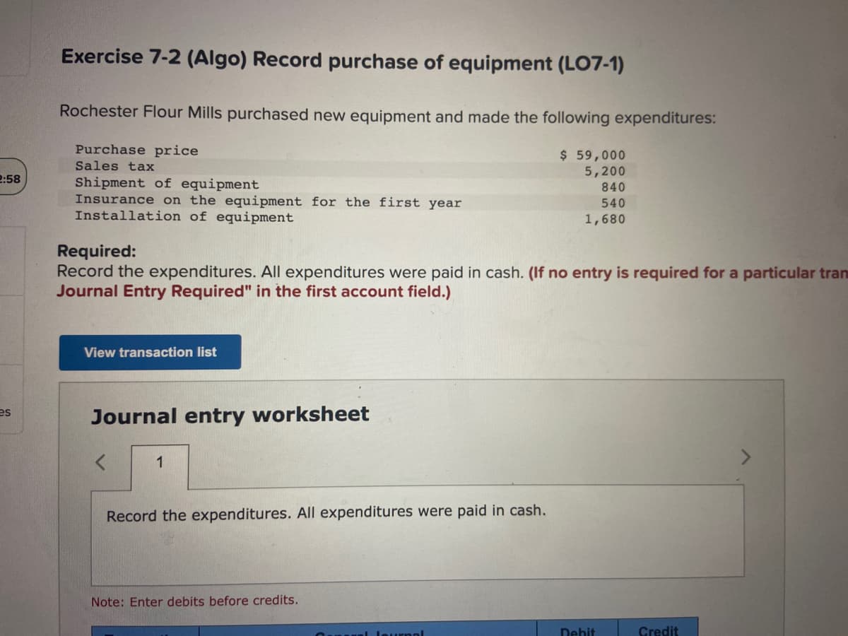 2:58
es
Exercise 7-2 (Algo) Record purchase of equipment (LO7-1)
Rochester Flour Mills purchased new equipment and made the following expenditures:
Purchase price
Sales tax
Shipment of equipment
Insurance on the equipment for the first year
Installation of equipment
Required:
Record the expenditures. All expenditures were paid in cash. (If no entry is required for a particular tran
Journal Entry Required" in the first account field.)
View transaction list
Journal entry worksheet
1
Record the expenditures. All expenditures were paid in cash.
Note: Enter debits before credits.
$ 59,000
5,200
840
540
1,680
ol Journal
Debit
Credit