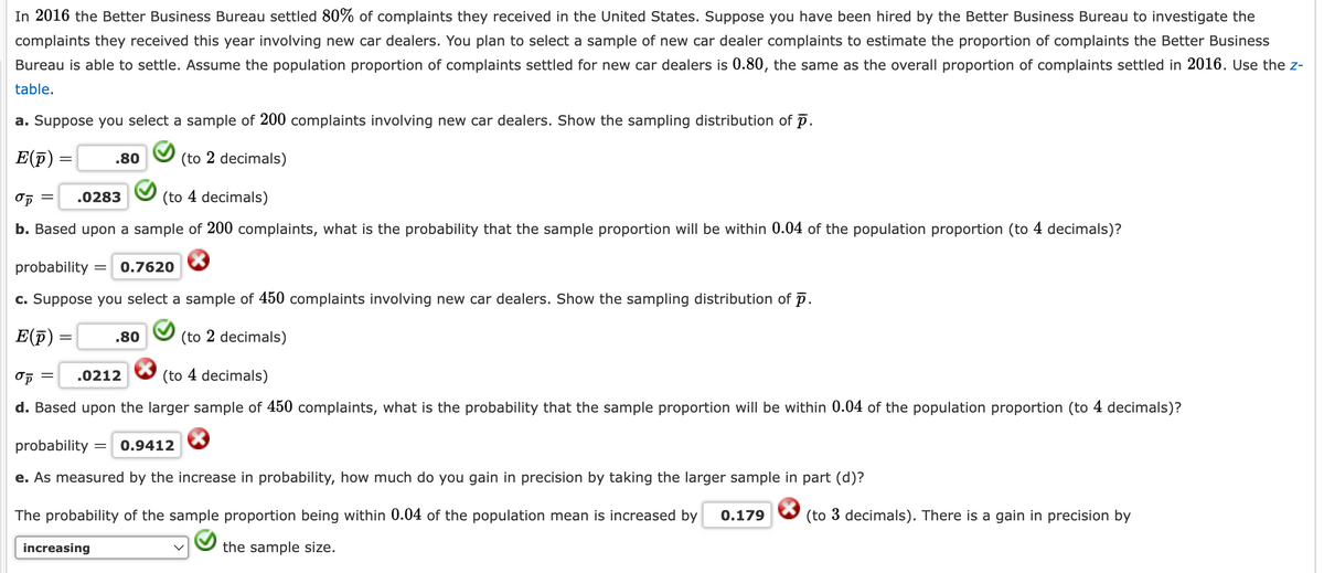 In 2016 the Better Business Bureau settled 80% of complaints they received in the United States. Suppose you have been hired by the Better Business Bureau to investigate the
complaints they received this year involving new car dealers. You plan to select a sample of new car dealer complaints to estimate the proportion of complaints the Better Business
Bureau is able to settle. Assume the population proportion of complaints settled for new car dealers is 0.80, the same as the overall proportion of complaints settled in 2016. Use the z-
table.
a. Suppose you select a sample of 200 complaints involving new car dealers. Show the sampling distribution of p.
E(p)
=
σp =
.0283
.80
(to 2 decimals)
(to 4 decimals)
b. Based upon a sample of 200 complaints, what is the probability that the sample proportion will be within 0.04 of the population proportion (to 4 decimals)?
probability = 0.7620
c. Suppose you select a sample of 450 complaints involving new car dealers. Show the sampling distribution of p.
E(p)
στ
=
=
.80
(to 2 decimals)
.0212
(to 4 decimals)
d. Based upon the larger sample of 450 complaints, what is the probability that the sample proportion will be within 0.04 of the population proportion (to 4 decimals)?
probability
= 0.9412
e. As measured by the increase in probability, how much do you gain in precision by taking the larger sample in part (d)?
The probability of the sample proportion being within 0.04 of the population mean is increased by 0.179
(to 3 decimals). There is a gain in precision by
increasing
the sample size.