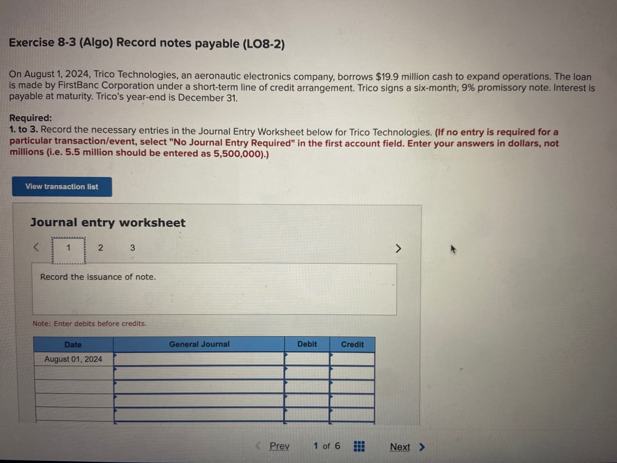 Exercise 8-3 (Algo) Record notes payable (LO8-2)
On August 1, 2024, Trico Technologies, an aeronautic electronics company, borrows $19.9 million cash to expand operations. The loan
is made by FirstBanc Corporation under a short-term line of credit arrangement. Trico signs a six-month; 9% promissory note. Interest is
payable at maturity. Trico's year-end is December 31.
Required:
1. to 3. Record the necessary entries in the Journal Entry Worksheet below for Trico Technologies. (If no entry is required for a
particular transaction/event, select "No Journal Entry Required" in the first account field. Enter your answers in dollars, not
millions (i.e. 5.5 million should be entered as 5,500,000).)
View transaction list
Journal entry worksheet
1
2
3
Record the issuance of note.
Note: Enter debits before credits.
Date
August 01, 2024
General Journal
< Prev
Debit
1 of 6
Credit
H
H
Next >
