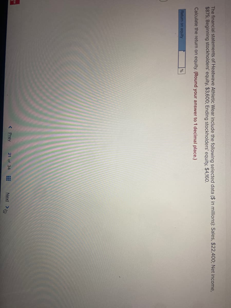 aw
The financial statements of Heatwave Athletic Wear include the following selected data ($ in millions): Sales, $22,400; Net income,
$875; Beginning stockholders' equity, $3,600; Ending stockholders' equity, $4,160.
Calculate the return on equity. (Round your answer to 1 decimal place.)
Return on equity
%
< Prev
21 of 34 H
Next >