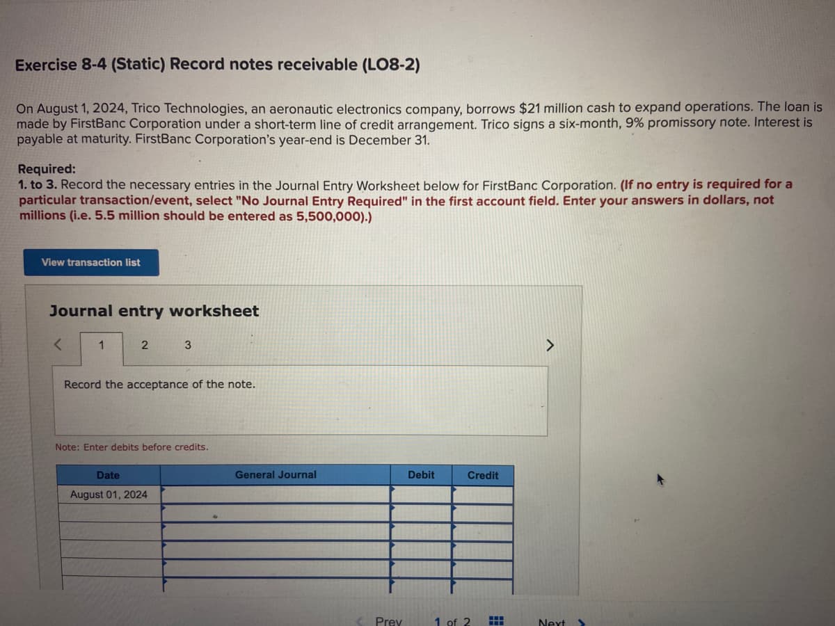 Exercise 8-4 (Static) Record notes receivable (L08-2)
On August 1, 2024, Trico Technologies, an aeronautic electronics company, borrows $21 million cash to expand operations. The loan is
made by FirstBanc Corporation under a short-term line of credit arrangement. Trico signs a six-month, 9% promissory note. Interest is
payable at maturity. FirstBanc Corporation's year-end is December 31.
Required:
1. to 3. Record the necessary entries in the Journal Entry Worksheet below for FirstBanc Corporation. (If no entry is required for a
particular transaction/event, select "No Journal Entry Required" in the first account field. Enter your answers in dollars, not
millions (i.e. 5.5 million should be entered as 5,500,000).)
View transaction list
Journal entry worksheet
<
1
2
3
Record the acceptance of the note.
Note: Enter debits before credits.
Date
August 01, 2024
General Journal
Prev
Debit
Credit
1 of 2
>
Next