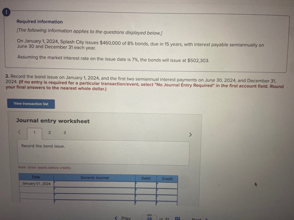 !
Required information
[The following information applies to the questions displayed below.]
On January 1, 2024, Splash City issues $460,000 of 8% bonds, due in 15 years, with interest payable semiannually on
June 30 and December 31 each year.
Assuming the market interest rate on the issue date is 7%, the bonds will issue at $502,303.
2. Record the bond issue on January 1, 2024, and the first two semiannual interest payments on June 30, 2024, and December 31,
2024. (If no entry is required for a particular transaction/event, select "No Journal Entry Required" in the first account field. Round
your final answers to the nearest whole dollar.)
View transaction list
Journal entry worksheet
<
1
2
3
Record the bond issue.
Note: Enter debits before credits.
Date
January 01, 2024
General Journal
< Prev
Debit
Credit
S
26 of 31
HH
Noxt