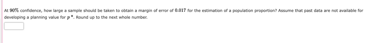 At 90% confidence, how large a sample should be taken to obtain a margin of error of 0.017 for the estimation of a population proportion? Assume that past data are not available for
developing a planning value for p*. Round up to the next whole number.