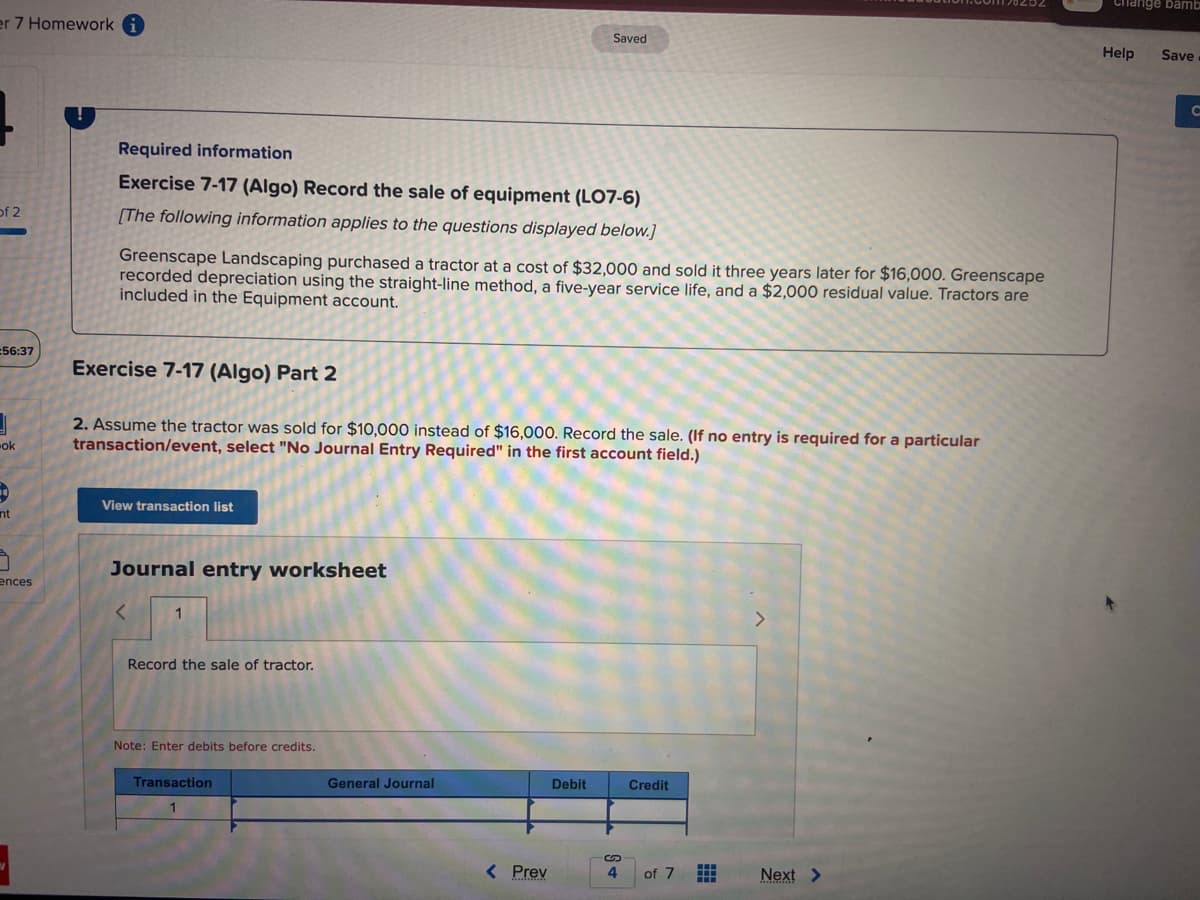 er 7 Homework
of 2
56:37
3
-ok
nt
7
ences
Required information
Exercise 7-17 (Algo) Record the sale of equipment (LO7-6)
[The following information applies to the questions displayed below.]
Greenscape Landscaping purchased a tractor at a cost of $32,000 and sold it three years later for $16,000. Greenscape
recorded depreciation using the straight-line method, a five-year service life, and a $2,000 residual value. Tractors are
included in the Equipment account.
Exercise 7-17 (Algo) Part 2
2. Assume the tractor was sold for $10,000 instead of $16,000. Record the sale. (If no entry is required for a particular
transaction/event, select "No Journal Entry Required" in the first account field.)
View transaction list
Journal entry worksheet
<
1
Record the sale of tractor.
Note: Enter debits before credits.
Transaction
1
Saved
General Journal
< Prev
Debit
4
Credit
of 7
Next >
Change bamb
Help Save
C