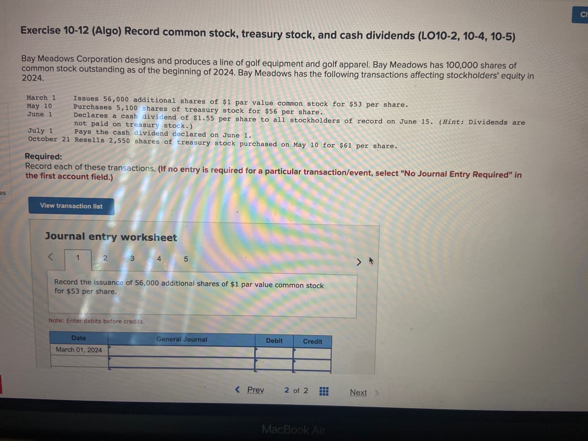 es
Exercise 10-12 (Algo) Record common stock, treasury stock, and cash dividends (LO10-2, 10-4, 10-5)
Bay Meadows Corporation designs and produces a line of golf equipment and golf apparel. Bay Meadows has 100,000 shares of
common stock outstanding as of the beginning of 2024. Bay Meadows has the following transactions affecting stockholders' equity in
2024.
March 1
May 10
June 1
Issues 56,000 additional shares of par value common stock for $53 per share.
Purchases 5,100 shares of treasury stock for $56 per share.
Declares a cash dividend of $1.55 per share to all stockholders of record on June 15. (Hint: Dividends are
not paid on treasury stock.)
July 1
Pays the cash dividend declared on June 1.
October 21 Resells 2,550 shares of treasury stock purchased on May 10 for $61 per share.
Required:
Record each of these transactions. (If no entry is required for a particular transaction/event, select "No Journal Entry Required" in
the first account field.)
View transaction list
Journal entry worksheet
<
1
2
3 4
Record the issuance of 56,000 additional shares of $1 par value common stock
for $53 per share.
Note: Enter debits before credits.
Date
March 01, 2024
5
General Journal
< Prev
Debit
Credit
2 of 2 #
MacBook Air
Next >
CH