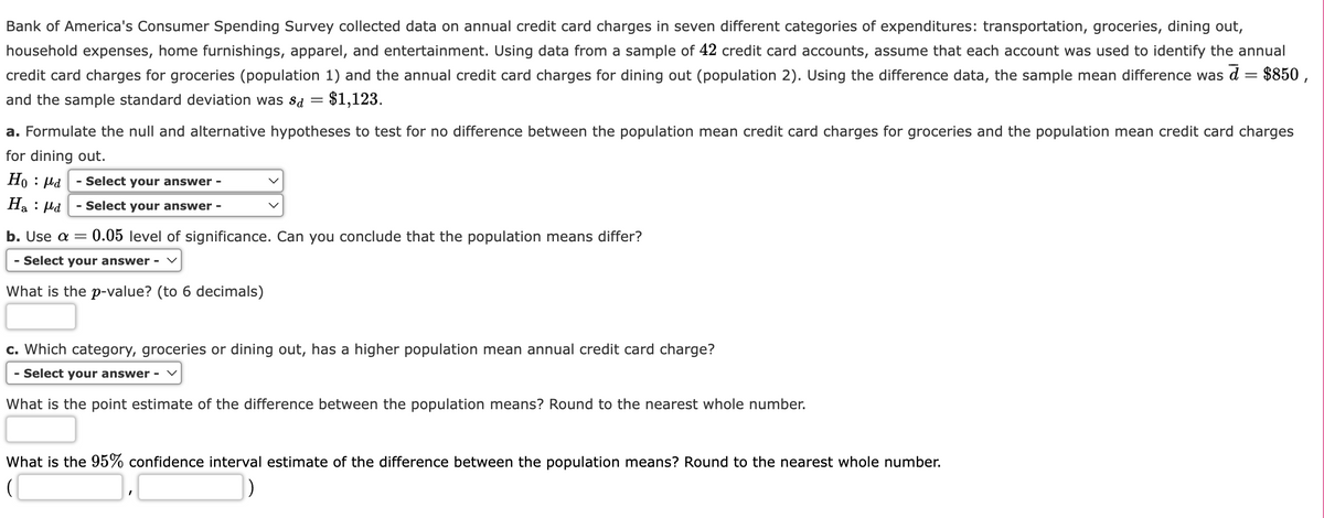 Bank of America's Consumer Spending Survey collected data on annual credit card charges in seven different categories of expenditures: transportation, groceries, dining out,
household expenses, home furnishings, apparel, and entertainment. Using data from a sample of 42 credit card accounts, assume that each account was used to identify the annual
credit card charges for groceries (population 1) and the annual credit card charges for dining out (population 2). Using the difference data, the sample mean difference was d = $850,
and the sample standard deviation was Sd = $1,123.
a. Formulate the null and alternative hypotheses to test for no difference between the population mean credit card charges for groceries and the population mean credit card charges
for dining out.
Hoμd
Haμd
- Select your answer -
- Select your answer -
b. Use a 0.05 level of significance. Can you conclude that the population means differ?
- Select your answer - ✓
What is the p-value? (to 6 decimals)
c. Which category, groceries or dining out, has a higher population mean annual credit card charge?
- Select your answer -
What is the point estimate of the difference between the population means? Round to the nearest whole number.
What is the 95% confidence interval estimate of the difference between the population means? Round to the nearest whole number.