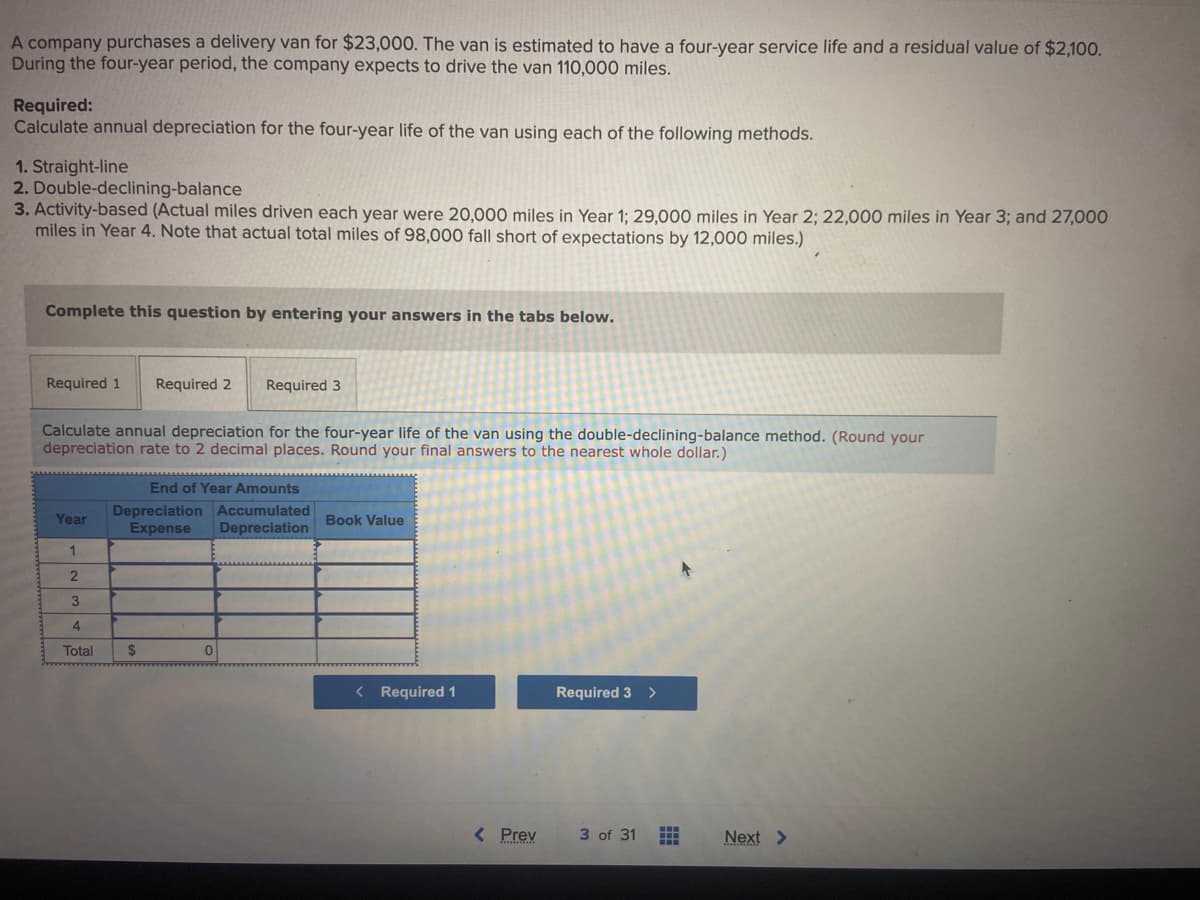 A company purchases a delivery van for $23,000. The van is estimated to have a four-year service life and a residual value of $2,100.
During the four-year period, the company expects to drive the van 110,000 miles.
Required:
Calculate annual depreciation for the four-year life of the van using each of the following methods.
1. Straight-line
2. Double-declining-balance
3. Activity-based (Actual miles driven each year were 20,000 miles in Year 1; 29,000 miles in Year 2; 22,000 miles in Year 3; and 27,000
miles in Year 4. Note that actual total miles of 98,000 fall short of expectations by 12,000 miles.)
Complete this question by entering your answers in the tabs below.
Required 1 Required 2
Calculate annual depreciation for the four-year life of the van using the double-declining-balance method. (Round your
depreciation rate to 2 decimal places. Round your final answers to the nearest whole dollar.)
Year
1
2
3
4
Total
Required 3
End of Year Amounts
Depreciation Accumulated
Expense Depreciation
$
0
Book Value
< Required 1
< Prev
Required 3 >
3 of 31
#
A
Next >