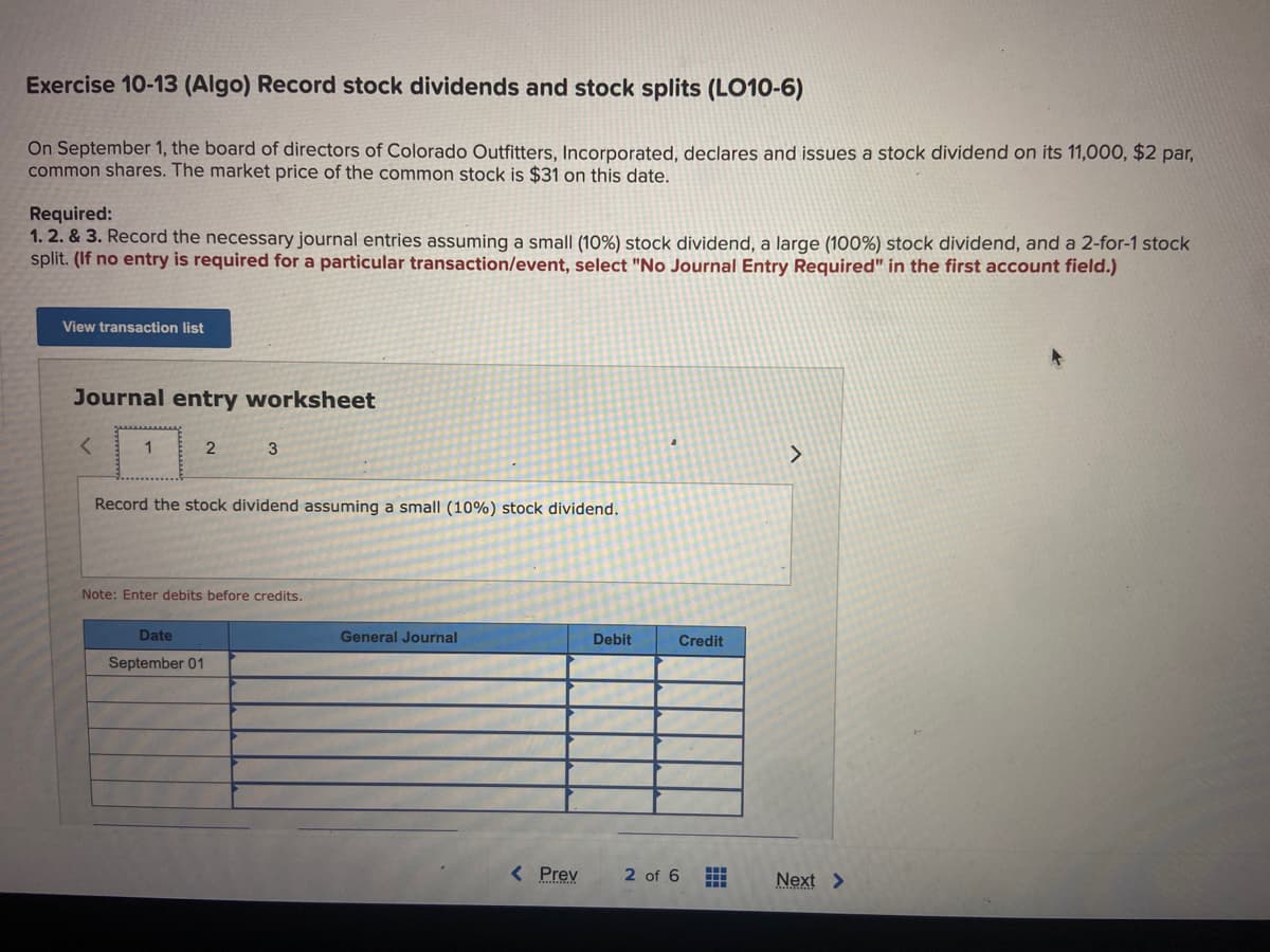 Exercise 10-13 (Algo) Record stock dividends and stock splits (LO10-6)
On September 1, the board of directors of Colorado Outfitters, Incorporated, declares and issues a stock dividend on its 11,000, $2 par,
common shares. The market price of the common stock is $31 on this date.
Required:
1. 2. & 3. Record the necessary journal entries assuming a small (10%) stock dividend, a large (100%) stock dividend, and a 2-for-1 stock
split. (If no entry is required for a particular transaction/event, select "No Journal Entry Required" in the first account field.)
View transaction list
Journal entry worksheet
<
1
2
3
Record the stock dividend assuming a small (10%) stock dividend.
Date
September 01
Note: Enter debits before credits.
General Journal
< Prev
Debit
Credit
2 of 6
HH
H
>
Next >