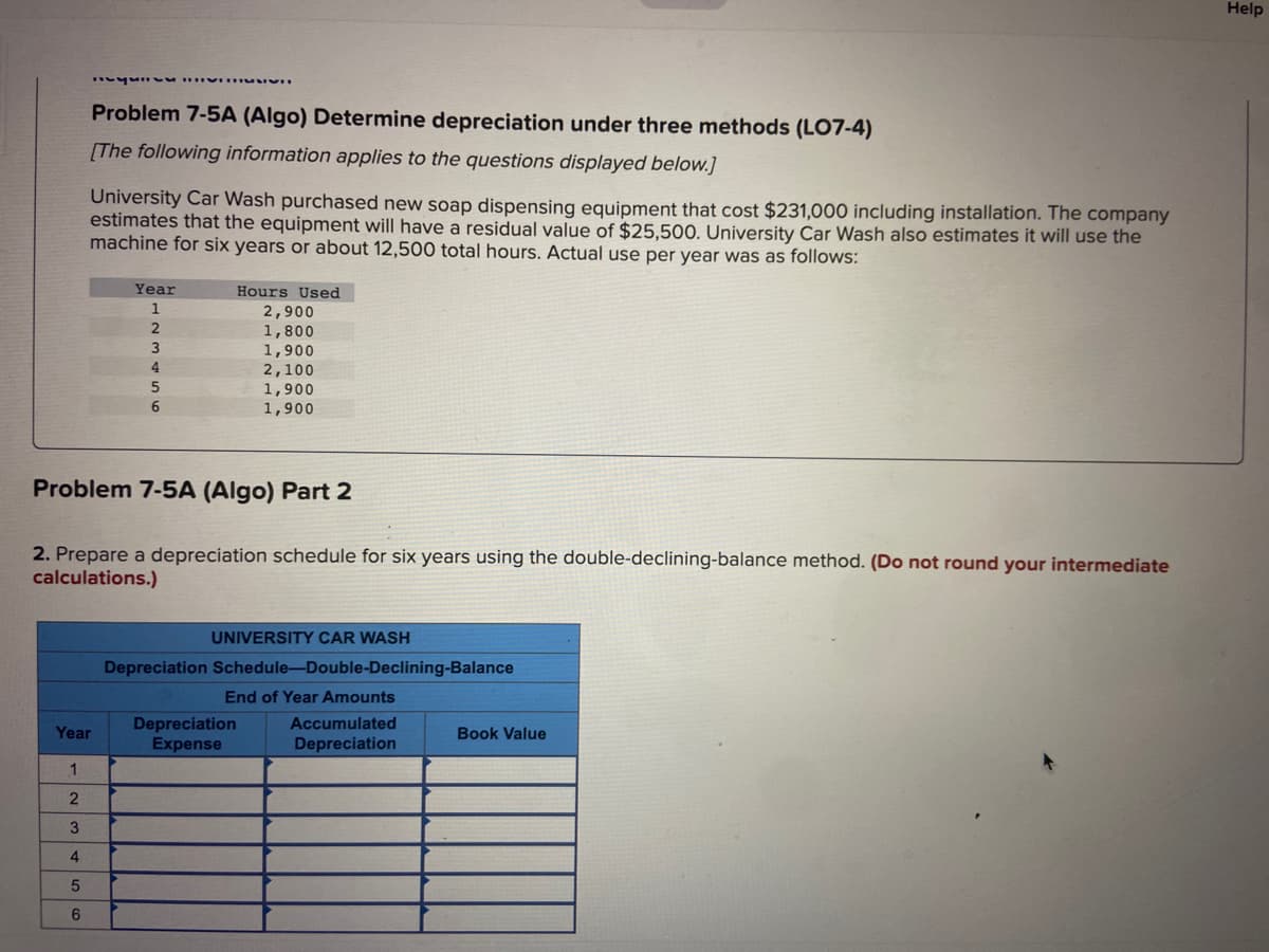 Problem 7-5A (Algo) Determine depreciation under three methods (LO7-4)
[The following information applies to the questions displayed below.]
1
2
3
4
5
6
University Car Wash purchased new soap dispensing equipment that cost $231,000 including installation. The company
estimates that the equipment will have a residual value of $25,500. University Car Wash also estimates it will use the
machine for six years or about 12,500 total hours. Actual use per year was as follows:
Year
Year
1
2
3
4
SSVI
5
6
Problem 7-5A (Algo) Part 2
2. Prepare a depreciation schedule for six years using the double-declining-balance method. (Do not round your intermediate
calculations.)
Hours Used
2,900
1,800
1,900
2,100
1,900
1,900
Depreciation
Expense
UNIVERSITY CAR WASH
Depreciation Schedule-Double-Declining-Balance
End of Year Amounts
Accumulated
Depreciation
Book Value
Help