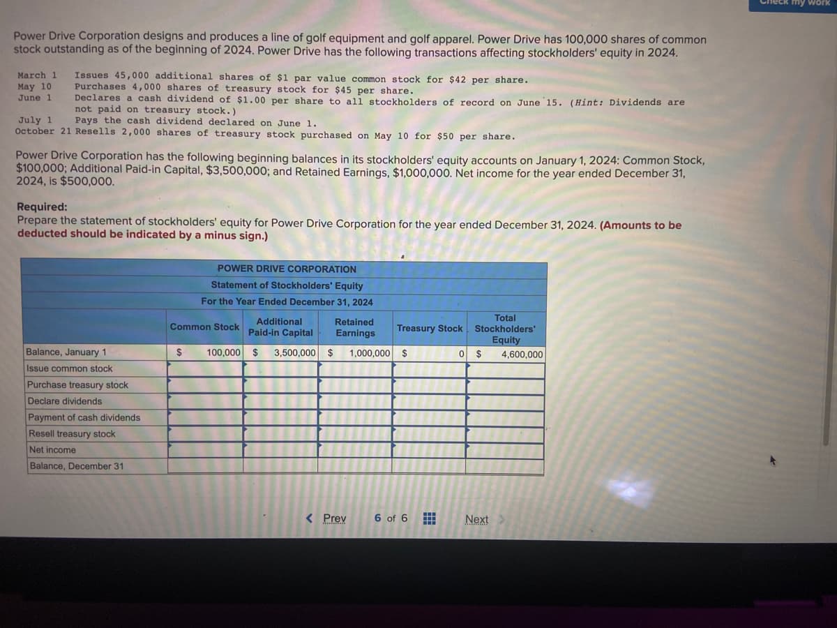 Power Drive Corporation designs and produces a line of golf equipment and golf apparel. Power Drive has 100,000 shares of common
stock outstanding as of the beginning of 2024. Power Drive has the following transactions affecting stockholders' equity in 2024.
March 1
May 10
June 1
Issues 45,000 additional shares of $1 par value common stock for $42 per share.
Purchases 4,000 shares of treasury stock for $45 per share.
Declares a cash dividend of $1.00 per share to all stockholders of record on June 15. (Hint: Dividends are
not paid on treasury stock.)
Pays the cash dividend declared on June 1.
July 1
October 21 Resells 2,000 shares of treasury stock purchased on May 10 for $50 per share.
Power Drive Corporation has the following beginning balances in its stockholders' equity accounts on January 1, 2024: Common Stock,
$100,000; Additional Paid-in Capital, $3,500,000; and Retained Earnings, $1,000,000. Net income for the year ended December 31,
2024, is $500,000.
Required:
Prepare the statement of stockholders' equity for Power Drive Corporation for the year ended December 31, 2024. (Amounts to be
deducted should be indicated by a minus sign.)
Balance, January 1
Issue common stock
Purchase treasury stock
Declare dividends
Payment of cash dividends
Resell treasury stock
Net income
Balance, December 31
POWER DRIVE CORPORATION
Statement of Stockholders' Equity
For the Year Ended December 31, 2024
$
Additional
Paid-in Capital
100,000 $ 3,500,000 $ 1,000,000 $
Common Stock
Retained
Earnings
< Prev
Treasury Stock
6 of 6
Total
Stockholders'
Equity
4,600,000
0 $
Next >
my work