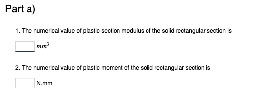 Part a)
1. The numerical value of plastic section modulus of the solid rectangular section is
mm³
2. The numerical value of plastic moment of the solid rectangular section is
N.mm