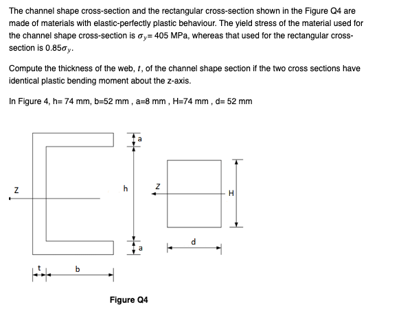 The channel shape cross-section and the rectangular cross-section shown in the Figure Q4 are
made of materials with elastic-perfectly plastic behaviour. The yield stress of the material used for
the channel shape cross-section is y=405 MPa, whereas that used for the rectangular cross-
section is 0.850y.
Compute the thickness of the web, t, of the channel shape section if the two cross sections have
identical plastic bending moment about the z-axis.
In Figure 4, h= 74 mm, b=52 mm, a-8 mm, H=74 mm, d= 52 mm
Z
b
h
Figure Q4
Z
d
H