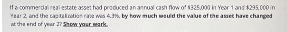 If a commercial real estate asset had produced an annual cash flow of $325,000 in Year 1 and $295,000 in
Year 2, and the capitalization rate was 4.3%, by how much would the value of the asset have changed
at the end of year 2? Show your work.