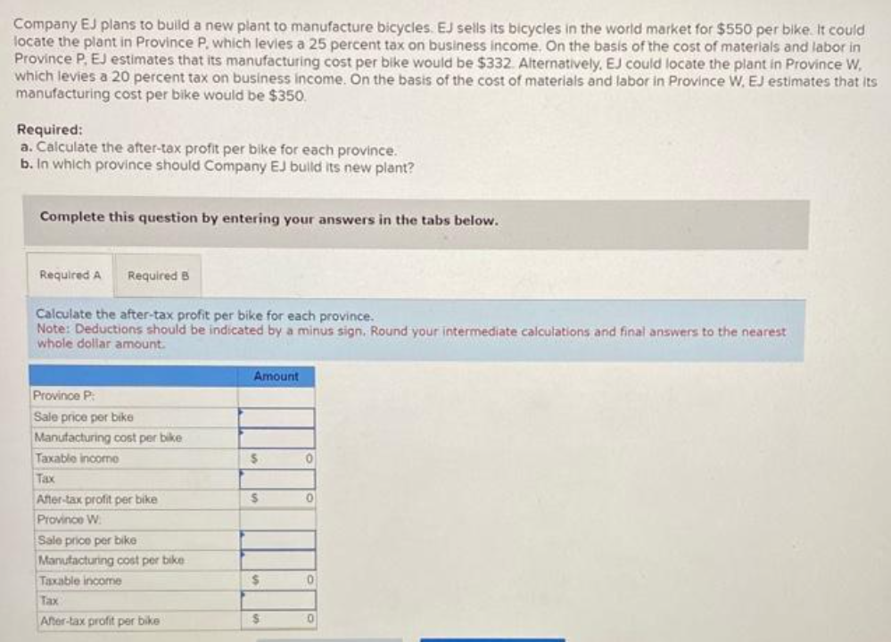 Company EJ plans to build a new plant to manufacture bicycles. EJ sells its bicycles in the world market for $550 per bike. It could
locate the plant in Province P, which levies a 25 percent tax on business income. On the basis of the cost of materials and labor in
Province P, EJ estimates that its manufacturing cost per bike would be $332. Alternatively, EJ could locate the plant in Province W,
which levies a 20 percent tax on business income. On the basis of the cost of materials and labor in Province W. EJ estimates that its
manufacturing cost per bike would be $350.
Required:
a. Calculate the after-tax profit per bike for each province.
b. In which province should Company EJ build its new plant?
Complete this question by entering your answers in the tabs below.
Required A Required B
Calculate the after-tax profit per bike for each province.
Note: Deductions should be indicated by a minus sign. Round your intermediate calculations and final answers to the nearest
whole dollar amount.
Province P
Sale price per bike
Manufacturing cost per bike
Taxable incomo
Tax
After-tax profit per bike
Province W
Sale price per bike
Manufacturing cost per bike
Taxable income
Tax
After-tax profit per bike
Amount
$
S
$
$
0
0
0
0