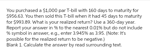 You purchased a $1,000 par T-bill with 160 days to maturity for
$956.63. You then sold this T-bill when it had 45 days to maturity
for $993.89. What is your realized return? Use a 360-day year.
Report your answer in % to the nearest 0.01% but do not include
% symbol in answer, e.g., enter 3.945 % as 3.95. (Note: It's
possible for the realized return to be negative.)
Blank 1. Calculate the answer by read surrounding text.