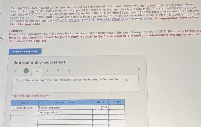 On January 1, 2021, Robertson Construction leased several items of equipment under a two-year operating lease agreement from
Jamison Leasing, which routinely finances equipment for other firms at an annual interest rate of 4%. The contract calls for four rent
payments of $58,000 each, payable semiannually on June 30 and December 31 each year. The equipment was acquired by Jamison
Leasing at a cost of $378,000 and was expected to have a useful life of 5 years with no residual value. Both firms record amortization
and depreciation semi-annually. (EV of $1. PV of $1. EVA of $1. PVA of $1. EVAD of $1 and PVAD of $1) (Use appropriate factor(s) from
the tables provided.)
Required:
Prepare the appropriate journal entries for the lessee from the beginning of the lease through the end of 2021. (If no entry is required
for a transaction/event, select "No journal entry required" in the first account field. Round your intermediate and final answers to
the nearest whole dollar.)
View transaction list
Journal entry worksheet
2
3
Date
June 30, 2021
Note: Enter debits before credits.
4
Record the lease payment and interest expense for Robertson Construction.
5
General Journal
Interest expense
Lease payable
Debit
1,160
Credit