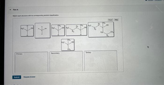 Part A
Match each structure with its corresponding alcohol classification
H₂C
Primary
Submit
OH
Request Answer
Y
M₂C.
CH₂
H
Secondary
OH H₂C.
H₂C
CH₂
CH₂
OH
H₂C
Tertiary
OH
Reset
CH₂
Help
LACENERE