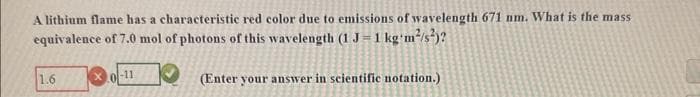 A lithium flame has a characteristic red color due to emissions of wavelength 671 nm. What is the mass
equivalence of 7.0 mol of photons of this wavelength (1 J-1 kg*m²/s²)?
1.6
20-11
(Enter your answer in scientific notation.)